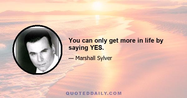 You can only get more in life by saying YES.