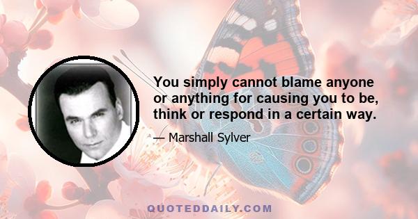 You simply cannot blame anyone or anything for causing you to be, think or respond in a certain way.