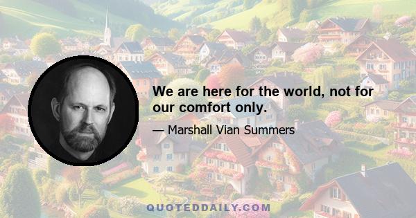 We are here for the world, not for our comfort only.