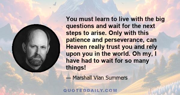 You must learn to live with the big questions and wait for the next steps to arise. Only with this patience and perseverance, can Heaven really trust you and rely upon you in the world. Oh my, I have had to wait for so