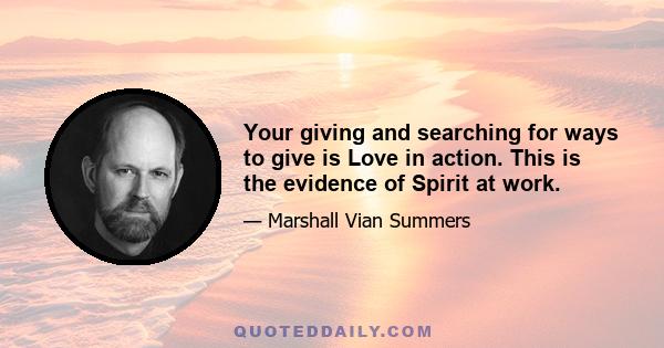 Your giving and searching for ways to give is Love in action. This is the evidence of Spirit at work.