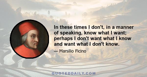 In these times I don't, in a manner of speaking, know what I want; perhaps I don't want what I know and want what I don't know.