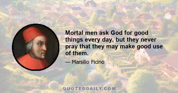 Mortal men ask God for good things every day, but they never pray that they may make good use of them.