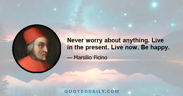 Never worry about anything. Live in the present. Live now. Be happy.