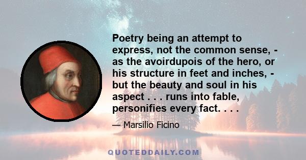 Poetry being an attempt to express, not the common sense, - as the avoirdupois of the hero, or his structure in feet and inches, - but the beauty and soul in his aspect . . . runs into fable, personifies every fact. . . 