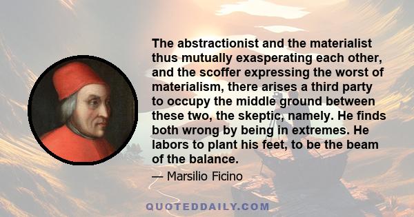 The abstractionist and the materialist thus mutually exasperating each other, and the scoffer expressing the worst of materialism, there arises a third party to occupy the middle ground between these two, the skeptic,