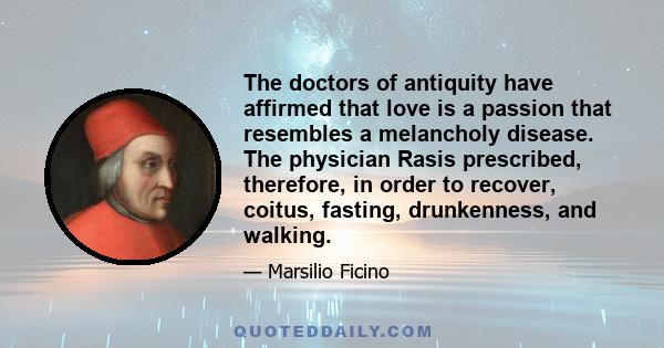 The doctors of antiquity have affirmed that love is a passion that resembles a melancholy disease. The physician Rasis prescribed, therefore, in order to recover, coitus, fasting, drunkenness, and walking.