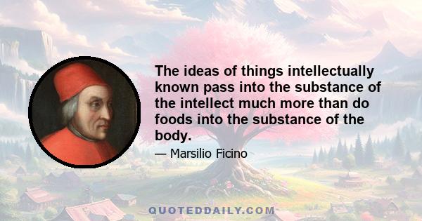 The ideas of things intellectually known pass into the substance of the intellect much more than do foods into the substance of the body.