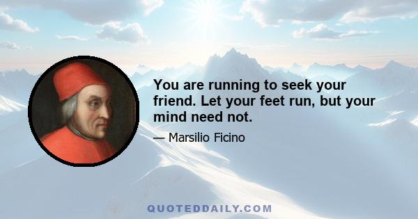 You are running to seek your friend. Let your feet run, but your mind need not.