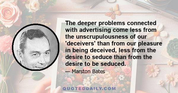 The deeper problems connected with advertising come less from the unscrupulousness of our 'deceivers' than from our pleasure in being deceived, less from the desire to seduce than from the desire to be seduced.