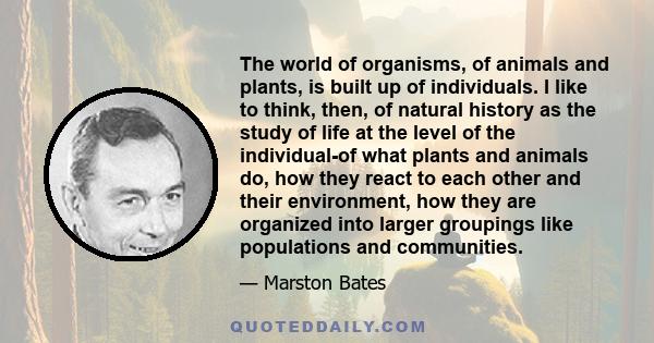 The world of organisms, of animals and plants, is built up of individuals. I like to think, then, of natural history as the study of life at the level of the individual-of what plants and animals do, how they react to