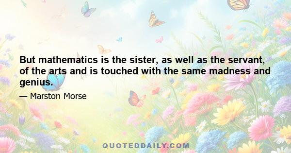 But mathematics is the sister, as well as the servant, of the arts and is touched with the same madness and genius.