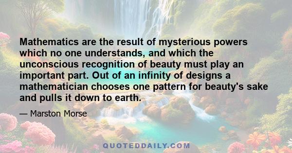 Mathematics are the result of mysterious powers which no one understands, and which the unconscious recognition of beauty must play an important part. Out of an infinity of designs a mathematician chooses one pattern