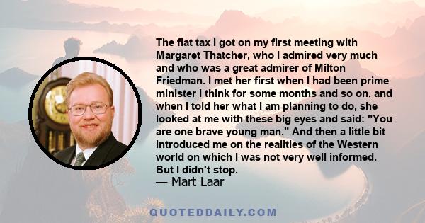 The flat tax I got on my first meeting with Margaret Thatcher, who I admired very much and who was a great admirer of Milton Friedman. I met her first when I had been prime minister I think for some months and so on,