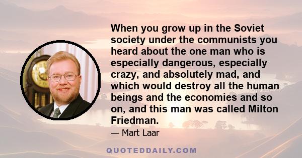 When you grow up in the Soviet society under the communists you heard about the one man who is especially dangerous, especially crazy, and absolutely mad, and which would destroy all the human beings and the economies