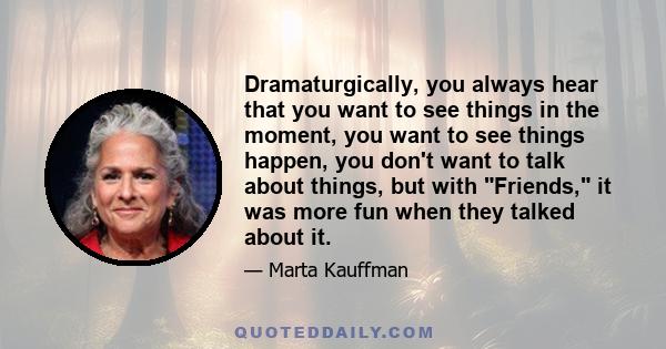 Dramaturgically, you always hear that you want to see things in the moment, you want to see things happen, you don't want to talk about things, but with Friends, it was more fun when they talked about it.