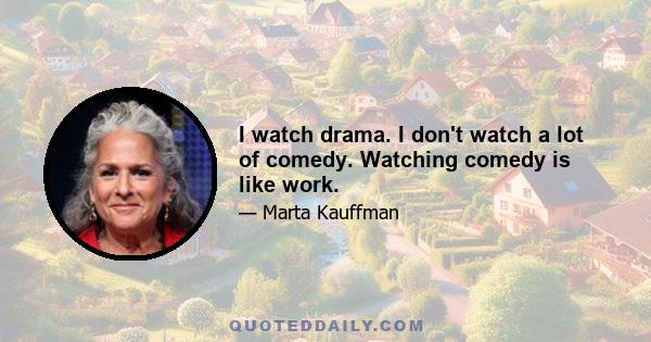 I watch drama. I don't watch a lot of comedy. Watching comedy is like work.