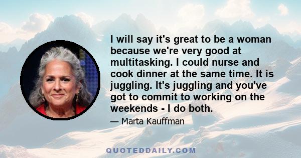 I will say it's great to be a woman because we're very good at multitasking. I could nurse and cook dinner at the same time. It is juggling. It's juggling and you've got to commit to working on the weekends - I do both.