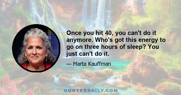 Once you hit 40, you can't do it anymore. Who's got this energy to go on three hours of sleep? You just can't do it.