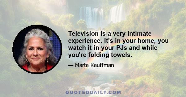 Television is a very intimate experience. It's in your home, you watch it in your PJs and while you're folding towels.