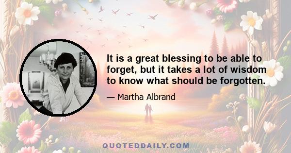 It is a great blessing to be able to forget, but it takes a lot of wisdom to know what should be forgotten.