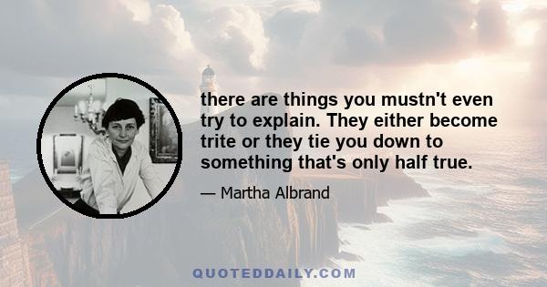 there are things you mustn't even try to explain. They either become trite or they tie you down to something that's only half true.