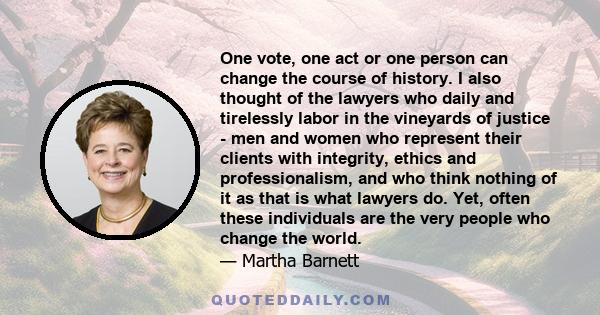 One vote, one act or one person can change the course of history. I also thought of the lawyers who daily and tirelessly labor in the vineyards of justice - men and women who represent their clients with integrity,