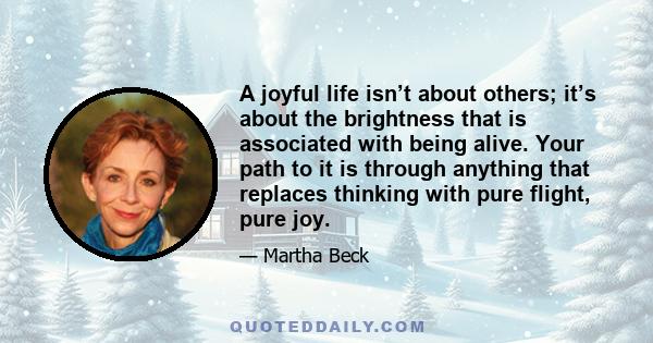 A joyful life isn’t about others; it’s about the brightness that is associated with being alive. Your path to it is through anything that replaces thinking with pure flight, pure joy.