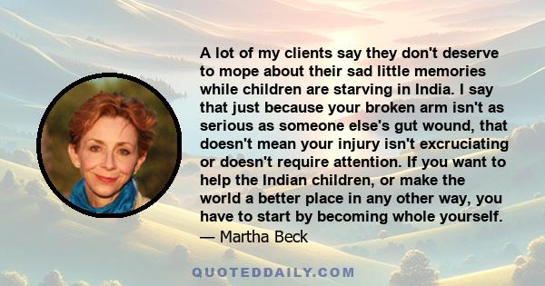 A lot of my clients say they don't deserve to mope about their sad little memories while children are starving in India. I say that just because your broken arm isn't as serious as someone else's gut wound, that doesn't 