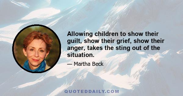 Allowing children to show their guilt, show their grief, show their anger, takes the sting out of the situation.