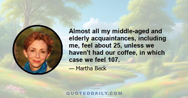 Almost all my middle-aged and elderly acquaintances, including me, feel about 25, unless we haven't had our coffee, in which case we feel 107.