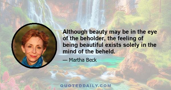 Although beauty may be in the eye of the beholder, the feeling of being beautiful exists solely in the mind of the beheld.