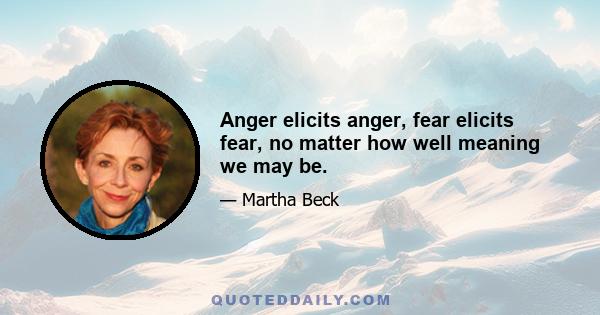 Anger elicits anger, fear elicits fear, no matter how well meaning we may be.