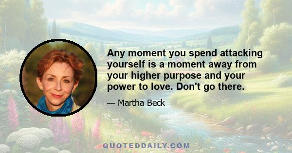 Any moment you spend attacking yourself is a moment away from your higher purpose and your power to love. Don't go there.