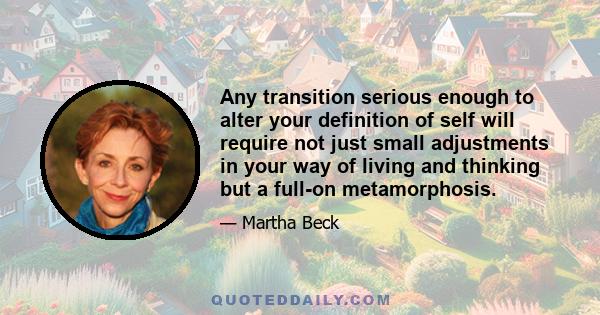 Any transition serious enough to alter your definition of self will require not just small adjustments in your way of living and thinking but a full-on metamorphosis.