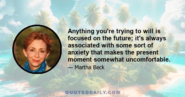 Anything you're trying to will is focused on the future; it's always associated with some sort of anxiety that makes the present moment somewhat uncomfortable.