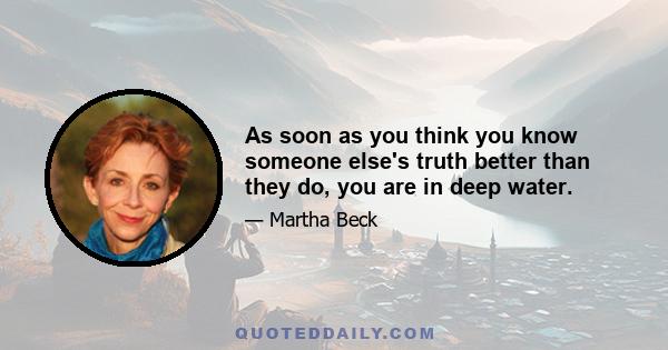 As soon as you think you know someone else's truth better than they do, you are in deep water.