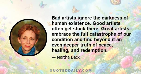 Bad artists ignore the darkness of human existence. Good artists often get stuck there. Great artists embrace the full catastrophe of our condition and find beyond it an even deeper truth of peace, healing, and