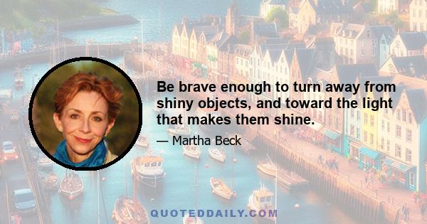 Be brave enough to turn away from shiny objects, and toward the light that makes them shine.