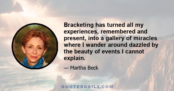 Bracketing has turned all my experiences, remembered and present, into a gallery of miracles where I wander around dazzled by the beauty of events I cannot explain.