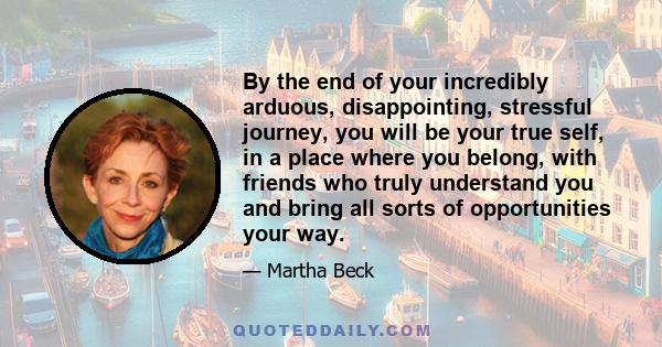 By the end of your incredibly arduous, disappointing, stressful journey, you will be your true self, in a place where you belong, with friends who truly understand you and bring all sorts of opportunities your way.