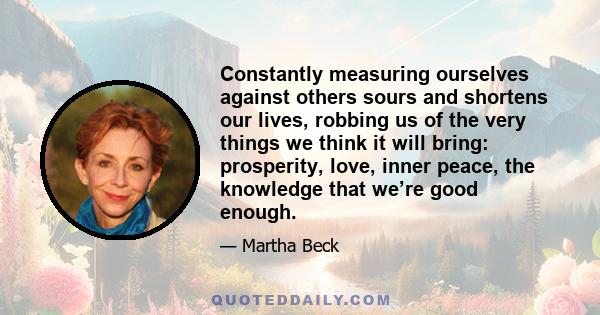 Constantly measuring ourselves against others sours and shortens our lives, robbing us of the very things we think it will bring: prosperity, love, inner peace, the knowledge that we’re good enough.