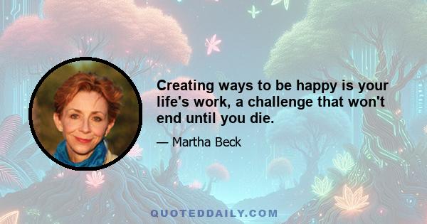 Creating ways to be happy is your life's work, a challenge that won't end until you die.