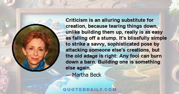 Criticism is an alluring substitute for creation, because tearing things down, unlike building them up, really is as easy as falling off a stump. It's blissfully simple to strike a savvy, sophisticated pose by attacking 