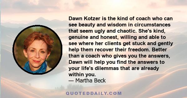 Dawn Kotzer is the kind of coach who can see beauty and wisdom in circumstances that seem ugly and chaotic. She's kind, genuine and honest, willing and able to see where her clients get stuck and gently help them