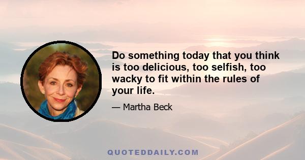 Do something today that you think is too delicious, too selfish, too wacky to fit within the rules of your life.