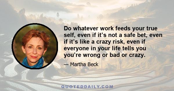 Do whatever work feeds your true self, even if it’s not a safe bet, even if it’s like a crazy risk, even if everyone in your life tells you you’re wrong or bad or crazy.