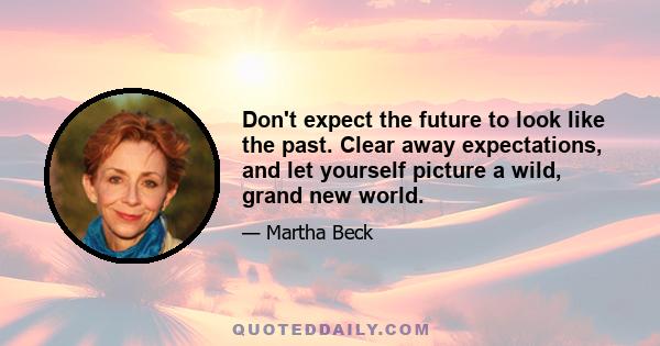 Don't expect the future to look like the past. Clear away expectations, and let yourself picture a wild, grand new world.