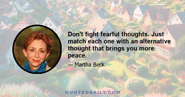 Don't fight fearful thoughts. Just match each one with an alternative thought that brings you more peace.