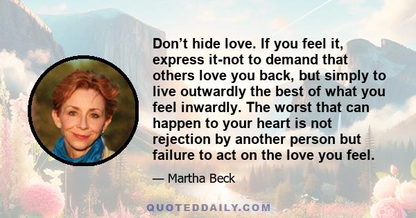 Don’t hide love. If you feel it, express it-not to demand that others love you back, but simply to live outwardly the best of what you feel inwardly. The worst that can happen to your heart is not rejection by another